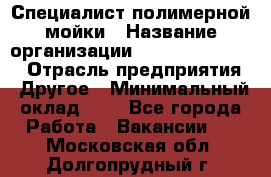 Специалист полимерной мойки › Название организации ­ Fast and Shine › Отрасль предприятия ­ Другое › Минимальный оклад ­ 1 - Все города Работа » Вакансии   . Московская обл.,Долгопрудный г.